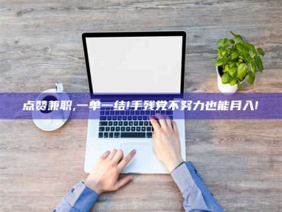 石嘴山点赞兼职,一单一结!手残党不努力也能月入!